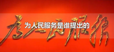 为人民服务是谁提出的(为人民服务是什么时候提出的是谁提出来的?)