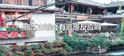 丽江古城会有高原反应吗(丽江古城海拔会有高原反应吗)