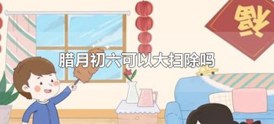 腊月初六可以大扫除吗(腊月初六适合扫除吗)