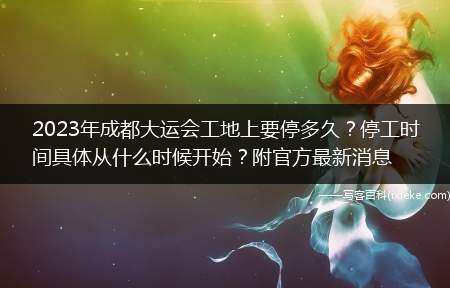 2023年成都大运会工地上要停多久?停工时间具体从什么时候开始?附官方最新消息