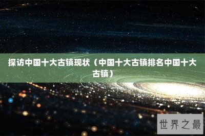 探访中国十大古镇现状(中国十大古镇排名中国十大古镇)