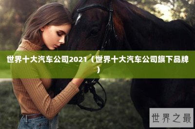 ​世界十大汽车公司2021（世界十大汽车公司旗下品牌）