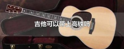 吉他可以带进高铁吗 高铁上能带吉他吗