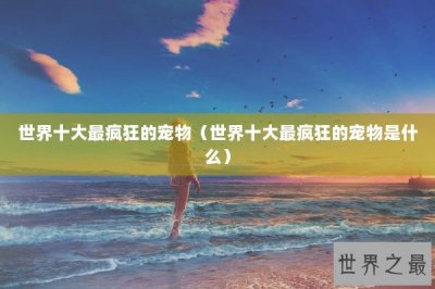 ​世界十大最疯狂的宠物（世界十大最疯狂的宠物是什么）