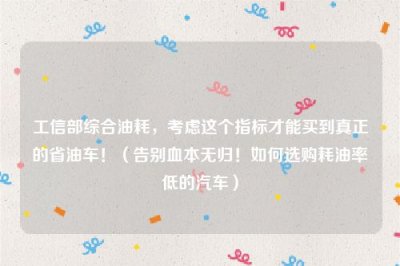 工信部综合油耗,考虑这个指标才能买到真正的省油车!(告别血本无归!如何选