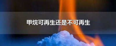 甲烷可再生还是不可再生 甲烷可再生还是不可再生好