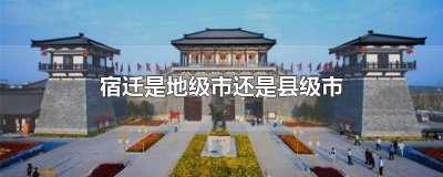 江苏宿迁是地级市还是县级市 宿迁是地级市还是县级市啊