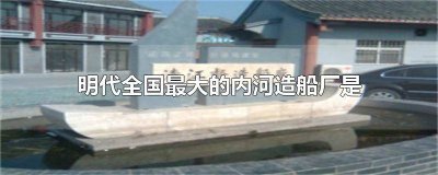 明代最大的内河造船厂是什么 明代最大的内河造船厂是哪一个