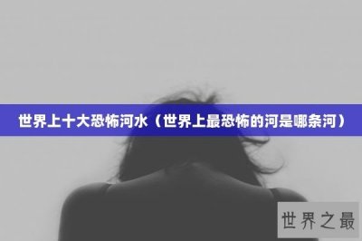 世界上十大恐怖河水(世界上最恐怖的河是哪条河)
