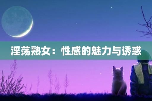 淫荡熟女:性感的魅力与诱惑 淫荡熟女:性感的魅力与诱惑