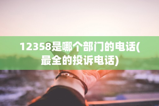 12358是哪个部门的电话(最全的投诉电话) 12358是哪个部门的电话(最全的投诉电话)