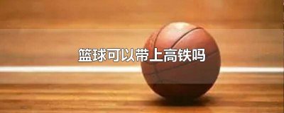 篮球可以带上高铁吗国内 篮球可以带上高铁不