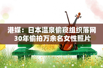 港媒:日本温泉偷窥组织落网 30年偷拍万余名女性照片