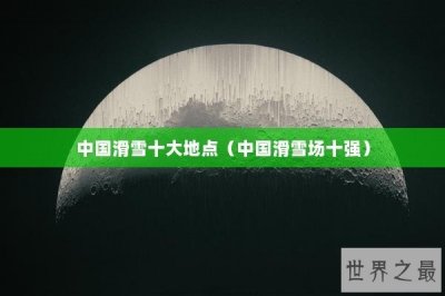 ​中国滑雪十大地点（中国滑雪场十强）