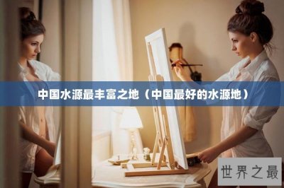 ​中国水源最丰富之地（中国最好的水源地）